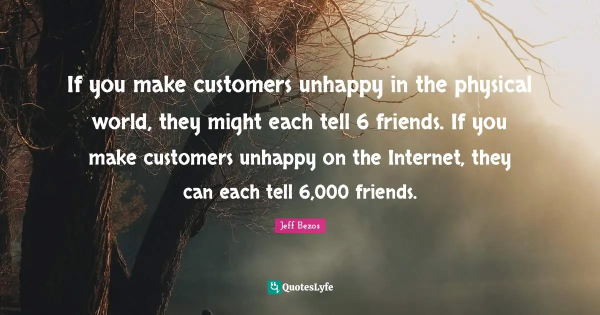 If you make customers unhappy in the physical world, they might each tell 6 friends. If you make customers unhappy on the Internet, they can each tell 6,000 friends.