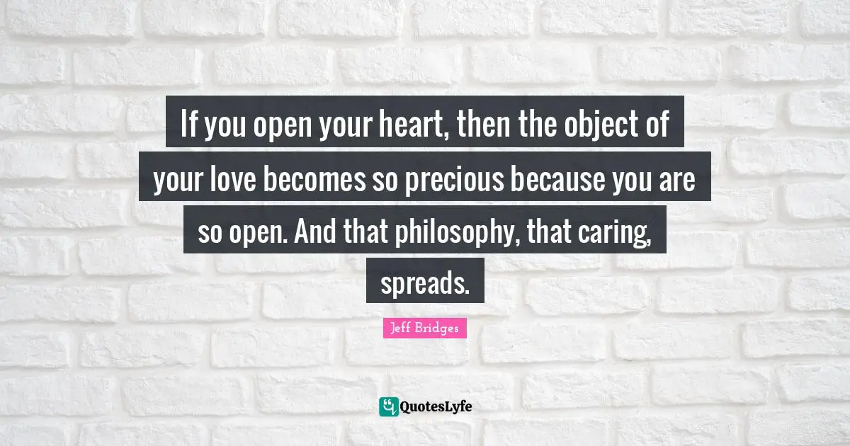 If you open your heart, then the object of your love becomes so precious because you are so open. And that philosophy, that caring, spreads.