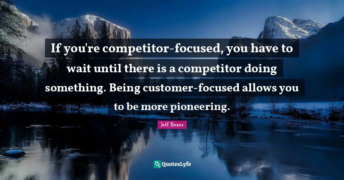 If you're competitor-focused, you have to wait until there is a competitor doing something. Being customer-focused allows you to be more pioneering.