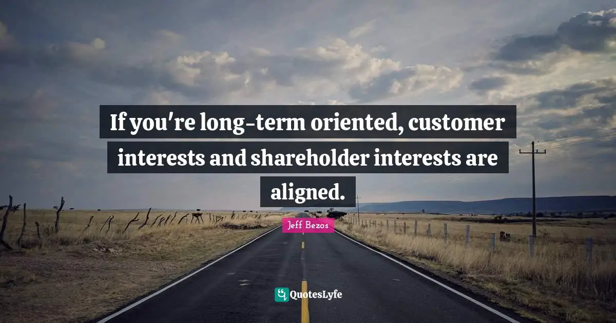 If you're long-term oriented, customer interests and shareholder interests are aligned.