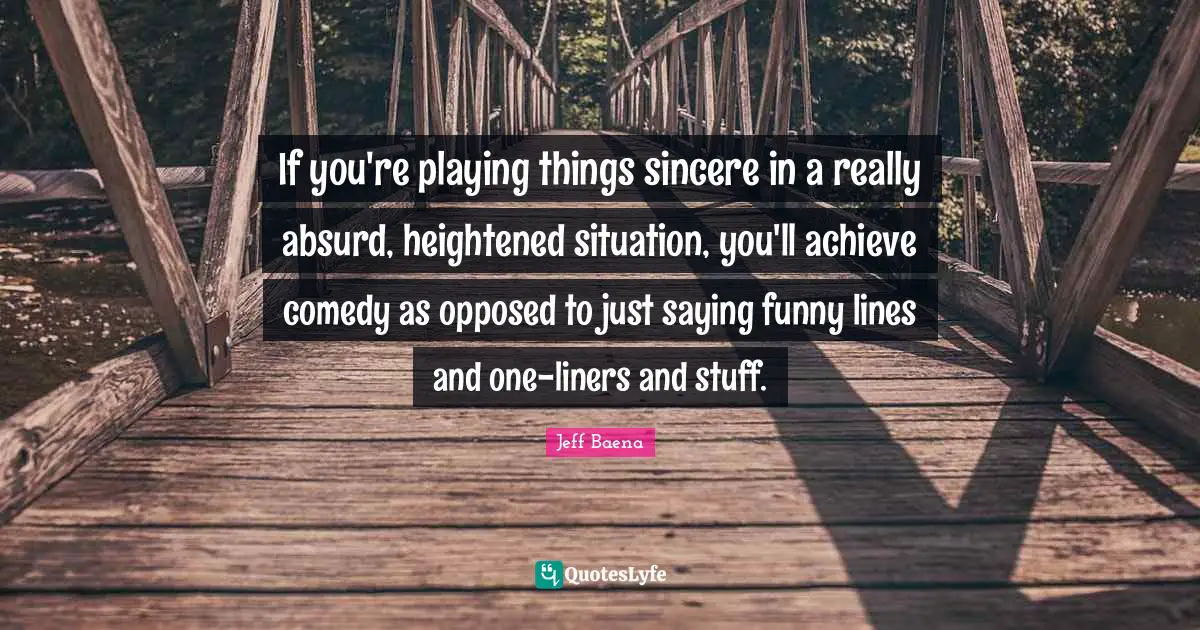 If you're playing things sincere in a really absurd, heightened situation, you'll achieve comedy as opposed to just saying funny lines and one-liners and stuff.