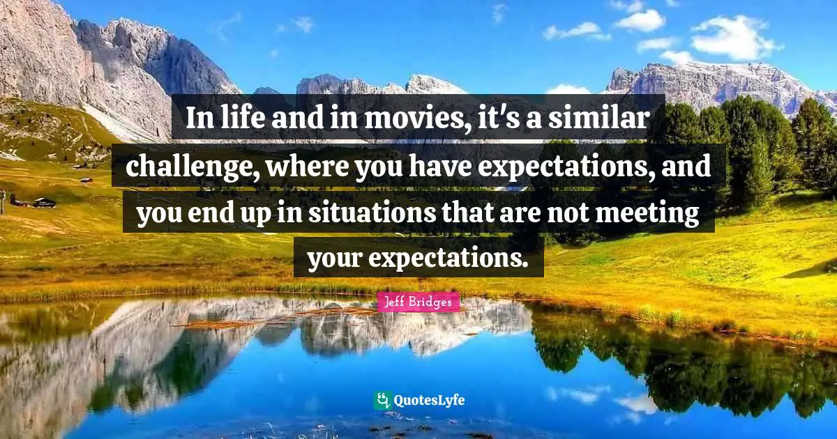 In life and in movies, it's a similar challenge, where you have expectations, and you end up in situations that are not meeting your expectations.