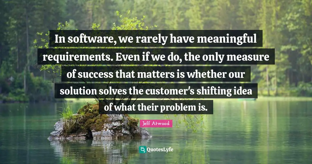 In software, we rarely have meaningful requirements. Even if we do, the only measure of success that matters is whether our solution solves the customer's shifting idea of what their problem is.