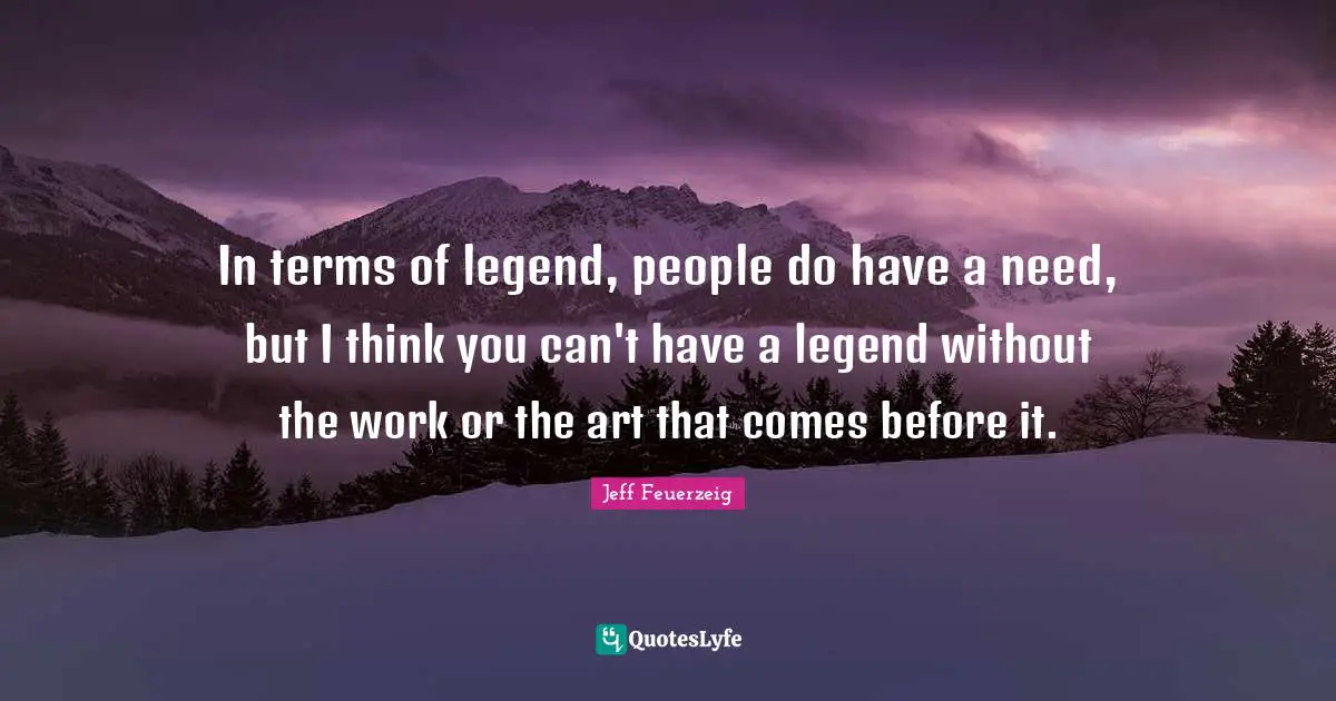 In terms of legend, people do have a need, but I think you can't have a legend without the work or the art that comes before it.