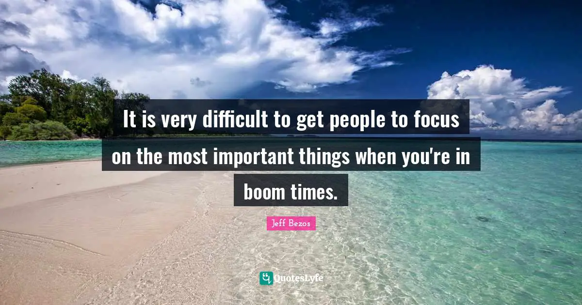 It is very difficult to get people to focus on the most important things when you're in boom times.