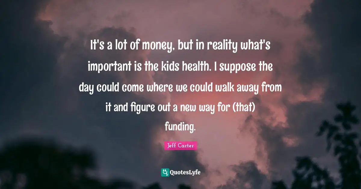 It's a lot of money, but in reality what's important is the kids health. I suppose the day could come where we could walk away from it and figure out a new way for (that) funding.