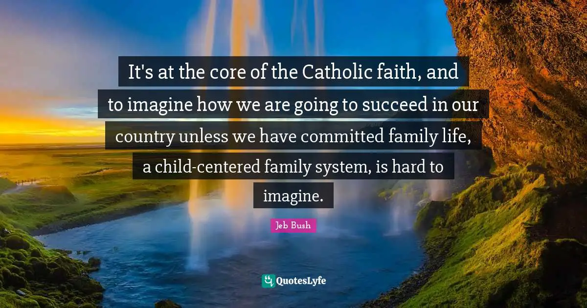 It's at the core of the Catholic faith, and to imagine how we are going to succeed in our country unless we have committed family life, a child-centered family system, is hard to imagine.