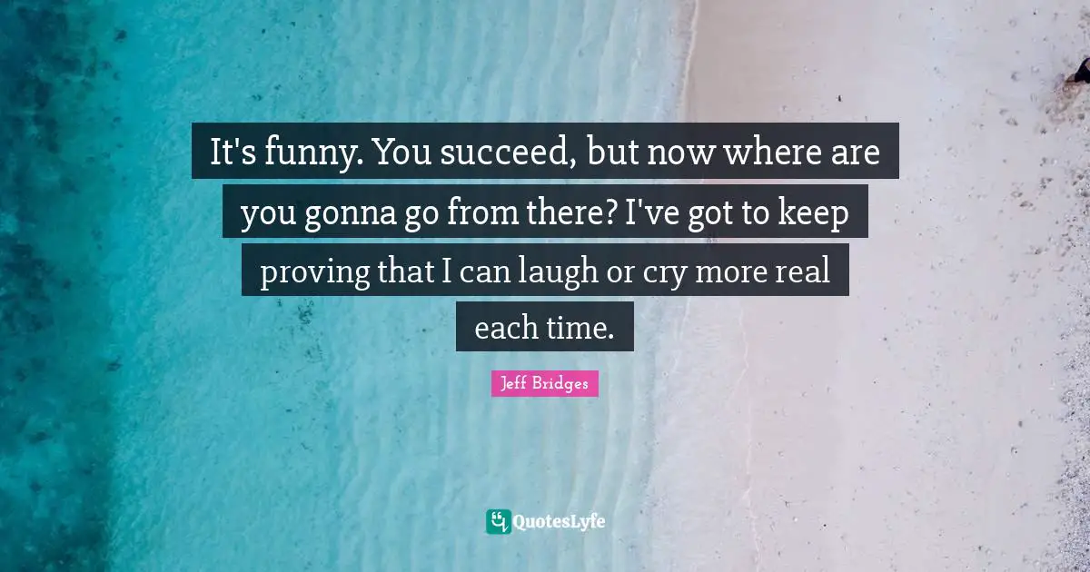 It's funny. You succeed, but now where are you gonna go from there? I've got to keep proving that I can laugh or cry more real each time.