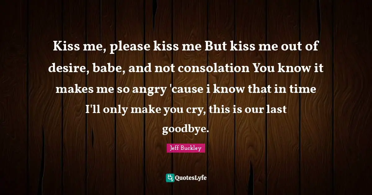 Jeff Buckley Quotes: "Kiss me, please kiss me But kiss me out of desire, babe, and not consolation You know it makes me so angry 'cause i know that in time I'll only make you cry, this is our last goodbye."