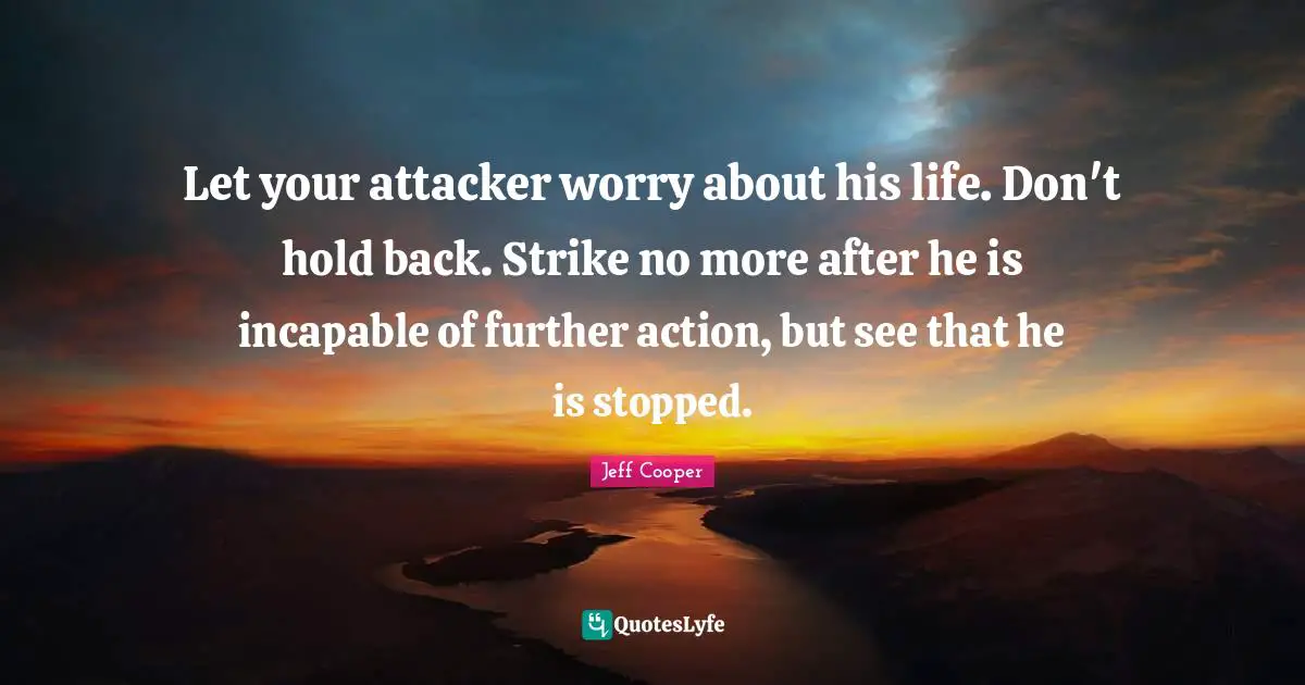 Let your attacker worry about his life. Don't hold back. Strike no more after he is incapable of further action, but see that he is stopped.