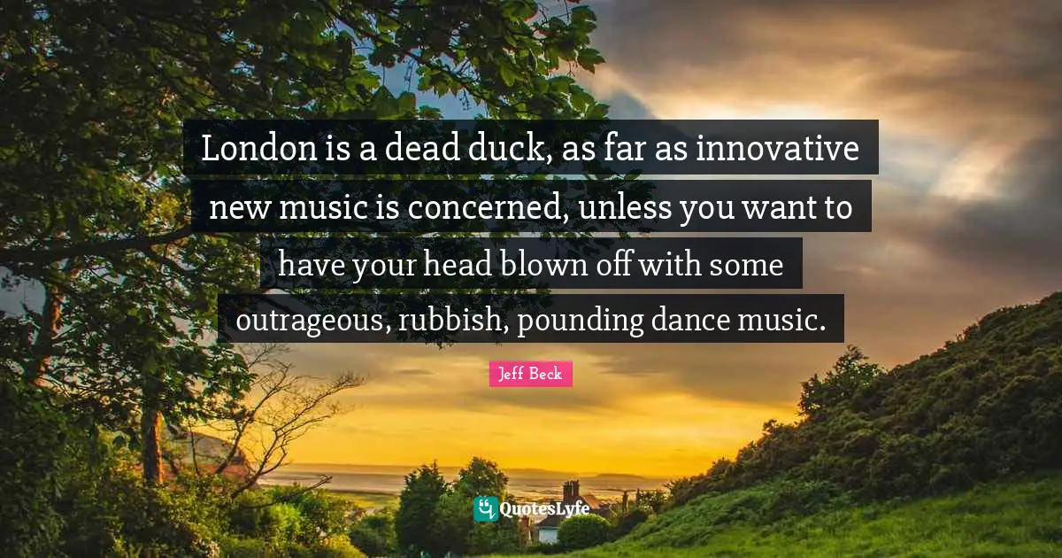 Jeff Beck Quotes: "London is a dead duck, as far as innovative new music is concerned, unless you want to have your head blown off with some outrageous, rubbish, pounding dance music."