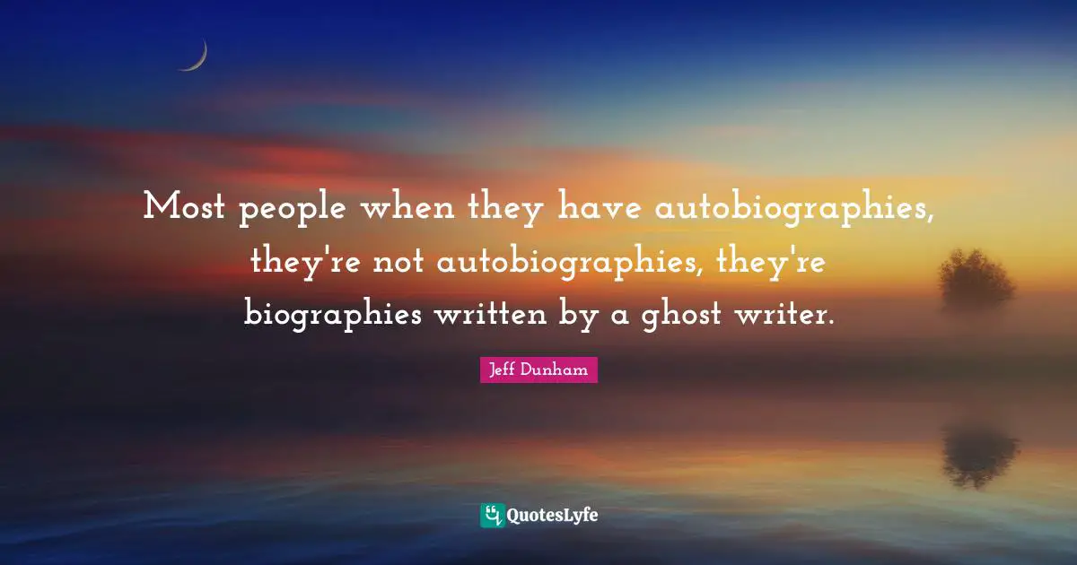Most people when they have autobiographies, they're not autobiographies, they're biographies written by a ghost writer.