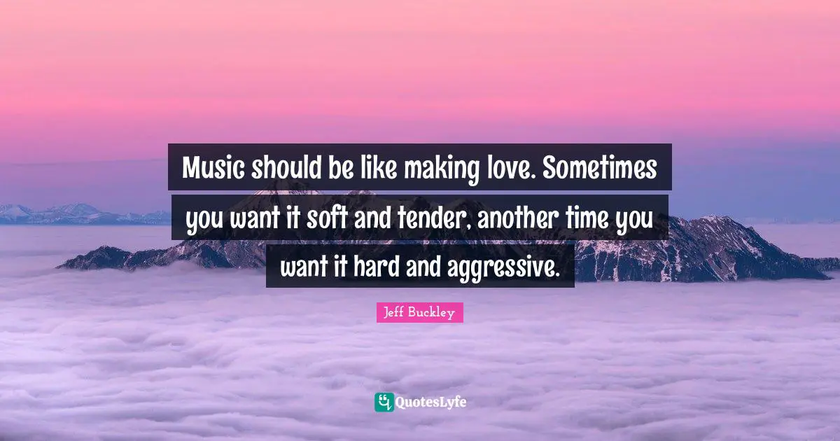 Jeff Buckley Quotes: "Music should be like making love. Sometimes you want it soft and tender, another time you want it hard and aggressive."
