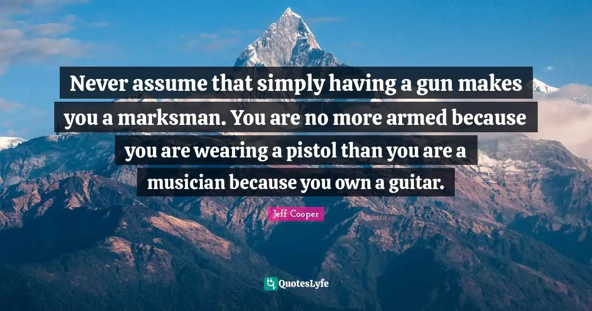 Never assume that simply having a gun makes you a marksman. You are no more armed because you are wearing a pistol than you are a musician because you own a guitar.