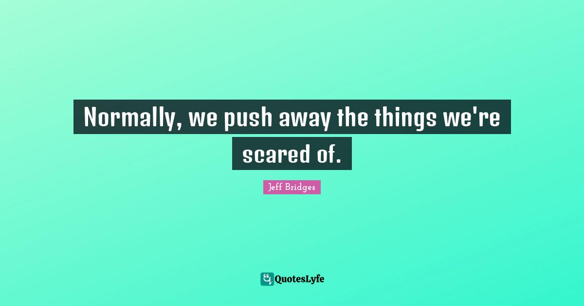 Normally, we push away the things we're scared of.