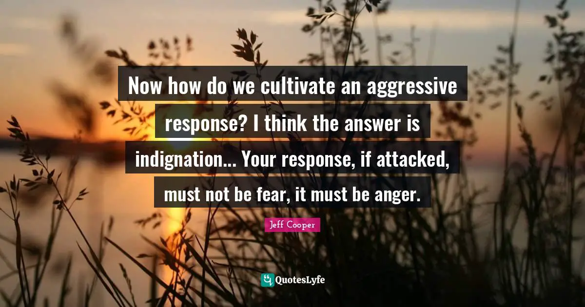Aggressive Quotes: "Now how do we cultivate an aggressive response? I think the answer is indignation... Your response, if attacked, must not be fear, it must be anger."