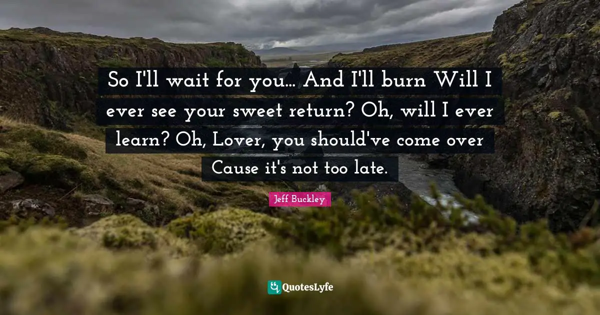 Jeff Buckley Quotes: "So I'll wait for you... And I'll burn Will I ever see your sweet return? Oh, will I ever learn? Oh, Lover, you should've come over Cause it's not too late."