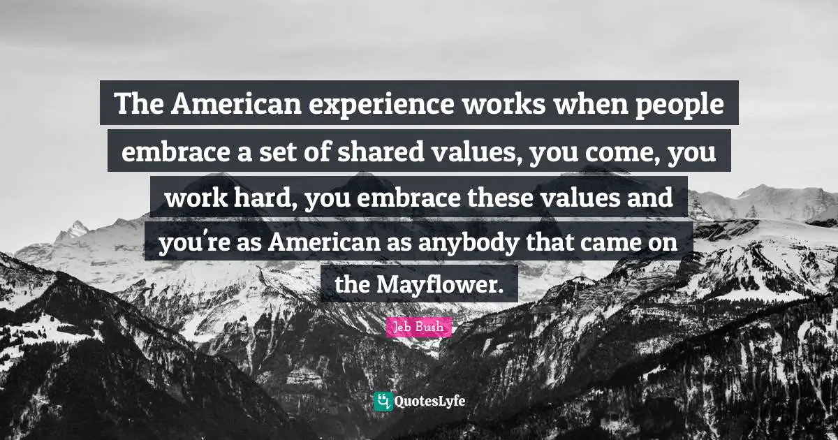 Jeb Bush Quotes: "The American experience works when people embrace a set of shared values, you come, you work hard, you embrace these values and you're as American as anybody that came on the Mayflower."
