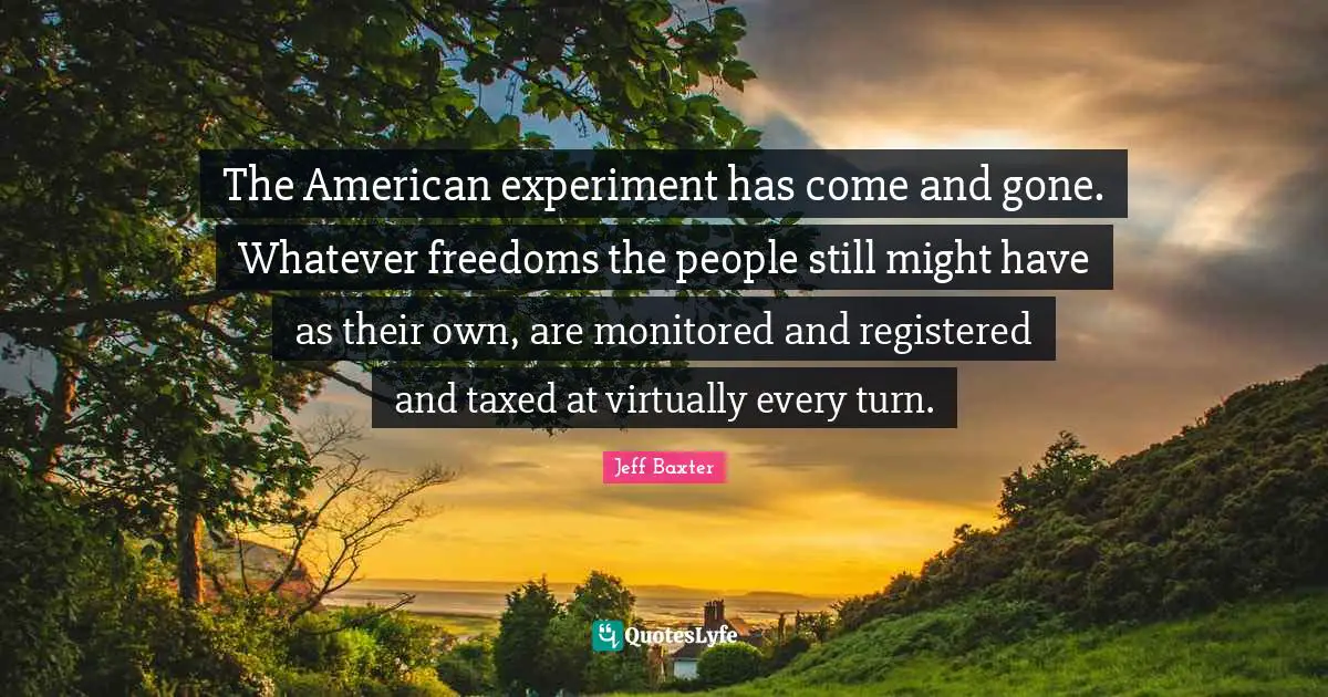 The American experiment has come and gone. Whatever freedoms the people still might have as their own, are monitored and registered and taxed at virtually every turn.