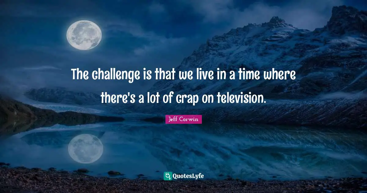 The challenge is that we live in a time where there's a lot of crap on television.