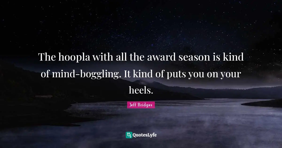 The hoopla with all the award season is kind of mind-boggling. It kind of puts you on your heels.