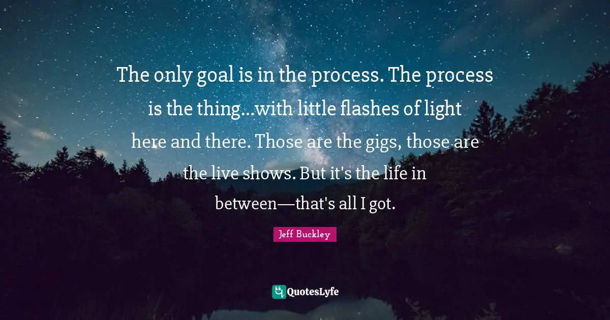 Jeff Buckley Quotes: "The only goal is in the process. The process is the thing…with little flashes of light here and there. Those are the gigs, those are the live shows. But it's the life in between—that's all I got."