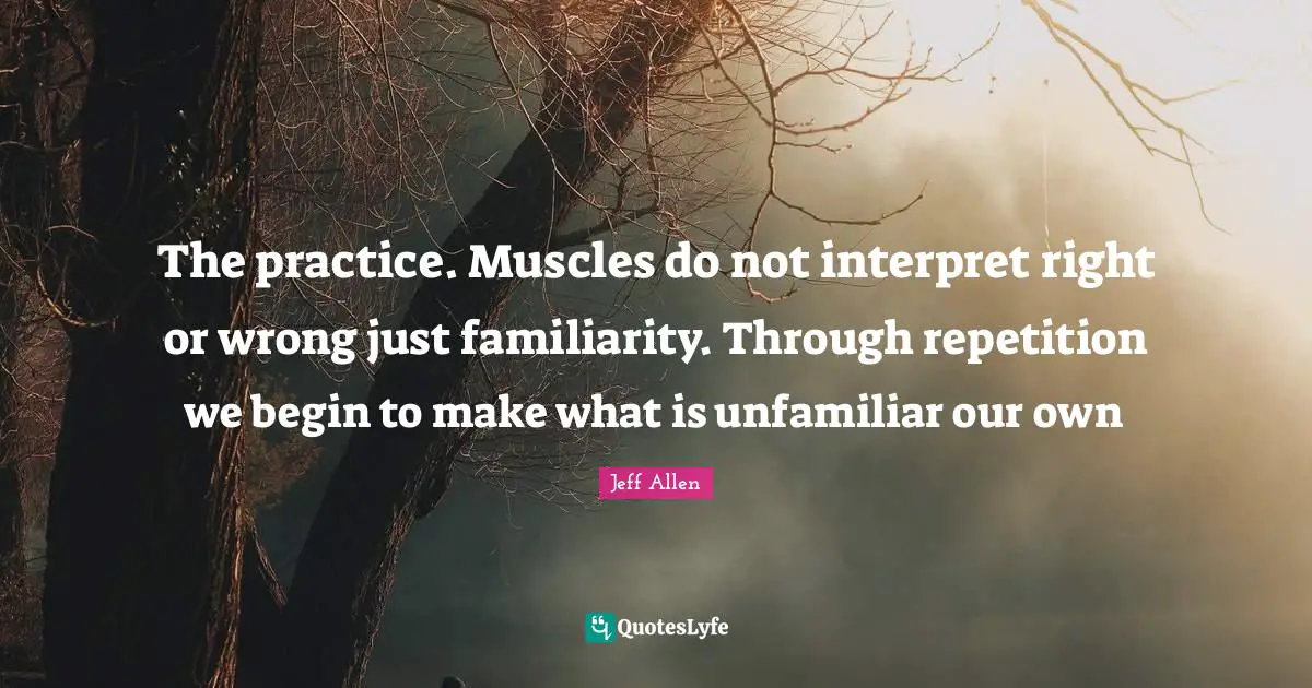 Jeff Allen Quotes: "The practice. Muscles do not interpret right or wrong just familiarity. Through repetition we begin to make what is unfamiliar our own"