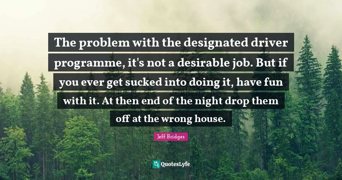 The problem with the designated driver programme, it's not a desirable job. But if you ever get sucked into doing it, have fun with it. At then end of the night drop them off at the wrong house.
