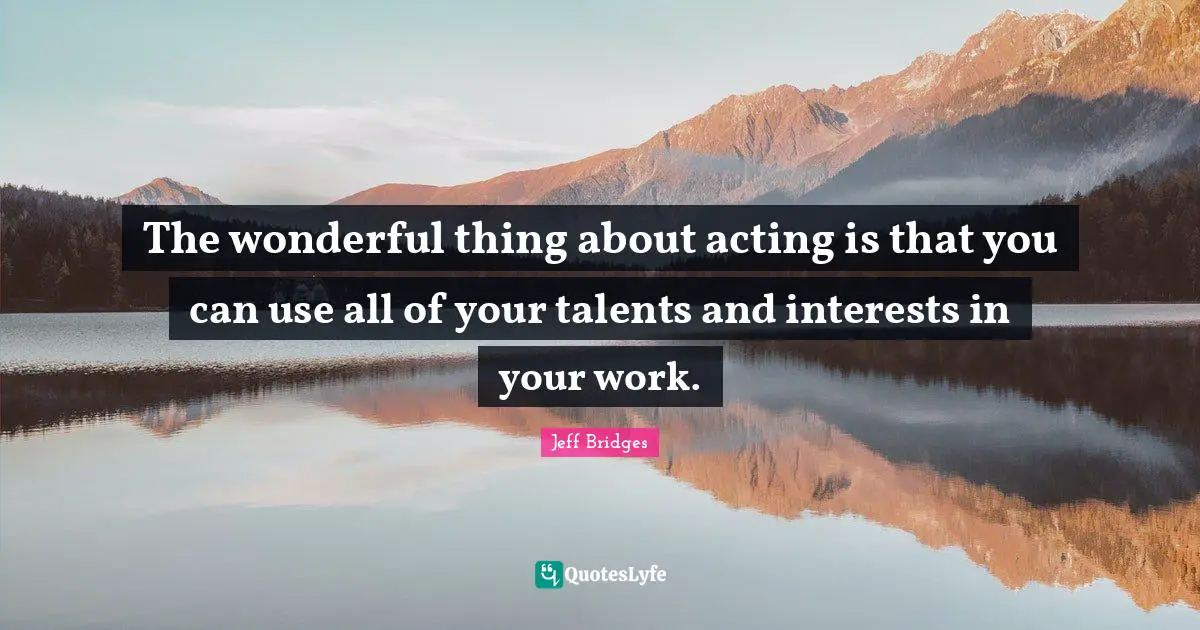 The wonderful thing about acting is that you can use all of your talents and interests in your work.