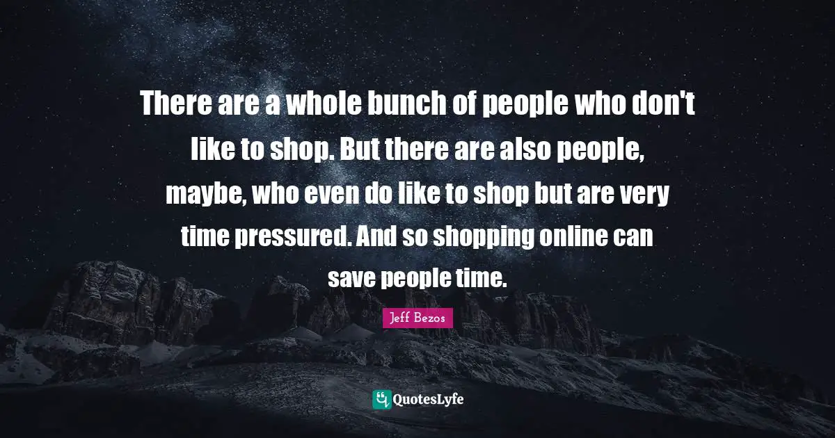 There are a whole bunch of people who don't like to shop. But there are also people, maybe, who even do like to shop but are very time pressured. And so shopping online can save people time.