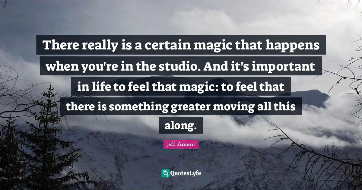 There really is a certain magic that happens when you're in the studio. And it's important in life to feel that magic: to feel that there is something greater moving all this along.