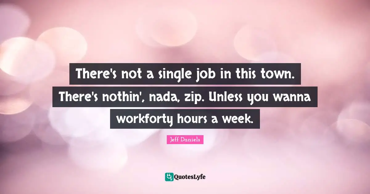 There's not a single job in this town. There's nothin', nada, zip. Unless you wanna workforty hours a week.