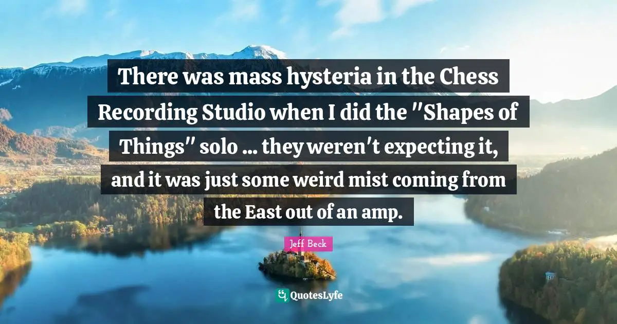 Jeff Beck Quotes: "There was mass hysteria in the Chess Recording Studio when I did the "Shapes of Things" solo ... they weren't expecting it, and it was just some weird mist coming from the East out of an amp."