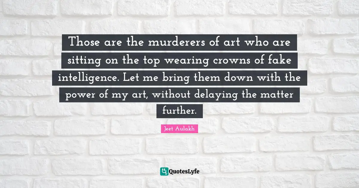Those are the murderers of art who are sitting on the top wearing crowns of fake intelligence. Let me bring them down with the power of my art, without delaying the matter further.