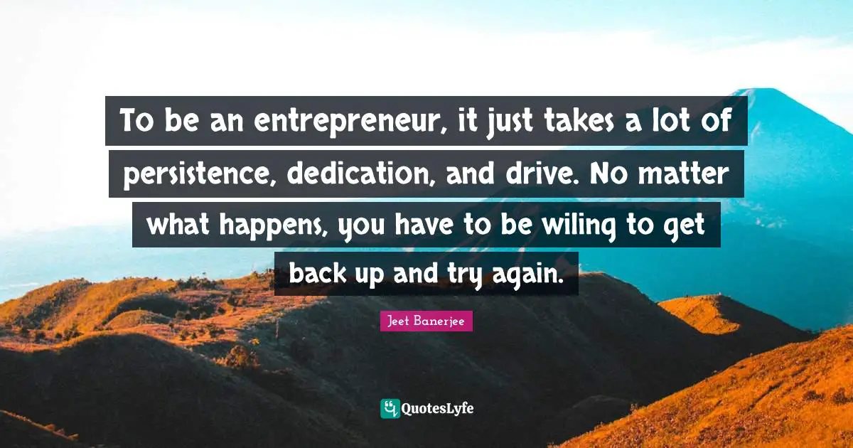To be an entrepreneur, it just takes a lot of persistence, dedication, and drive. No matter what happens, you have to be wiling to get back up and try again.