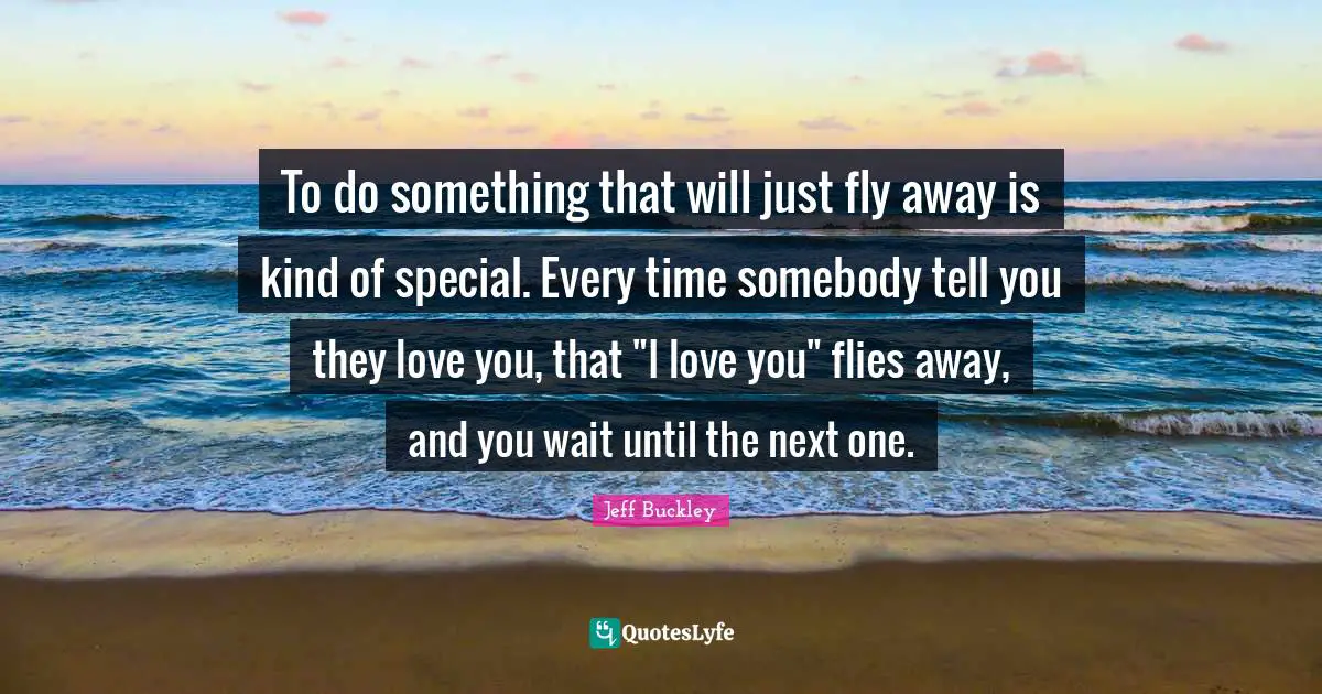 Jeff Buckley Quotes: "To do something that will just fly away is kind of special. Every time somebody tell you they love you, that "I love you" flies away, and you wait until the next one."