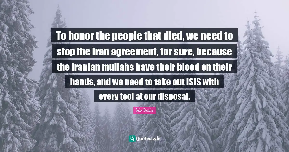 To honor the people that died, we need to stop the Iran agreement, for sure, because the Iranian mullahs have their blood on their hands, and we need to take out ISIS with every tool at our disposal.