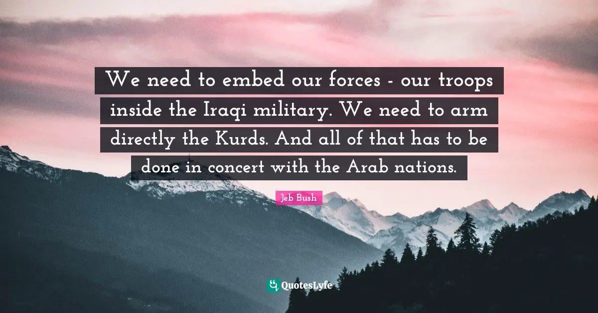 Kurds Quotes: "We need to embed our forces - our troops inside the Iraqi military. We need to arm directly the Kurds. And all of that has to be done in concert with the Arab nations."
