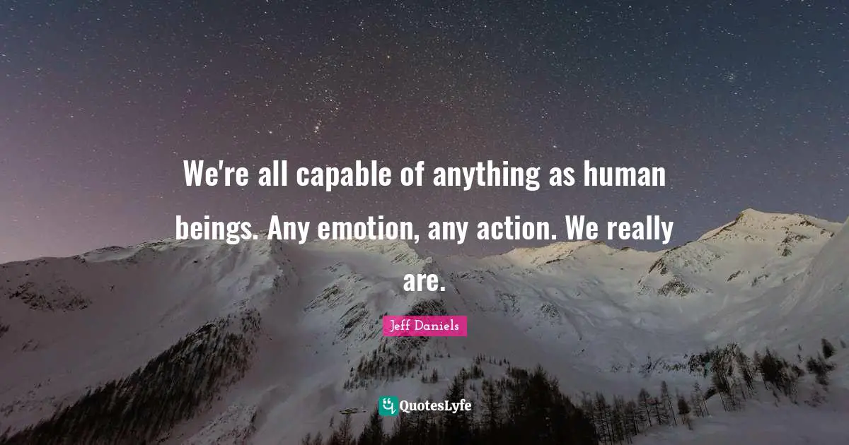 We're all capable of anything as human beings. Any emotion, any action. We really are.