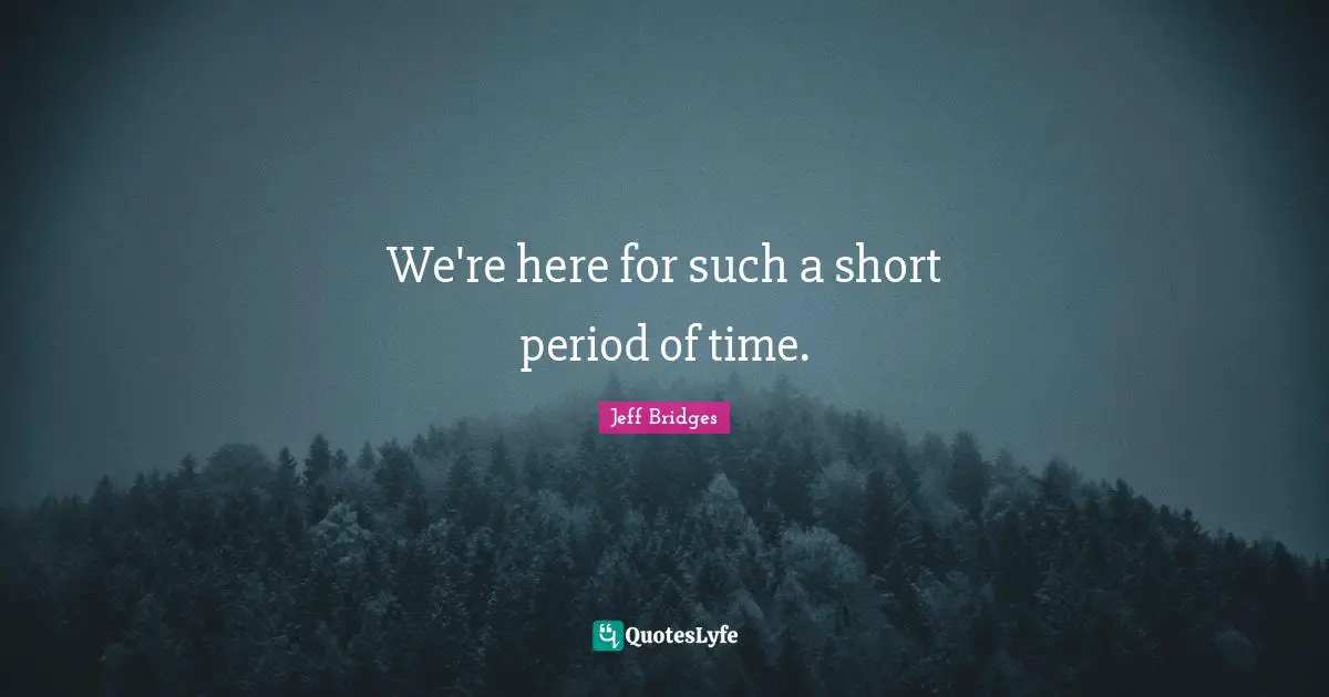 We're here for such a short period of time.