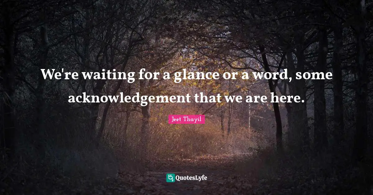 We're waiting for a glance or a word, some acknowledgement that we are here.