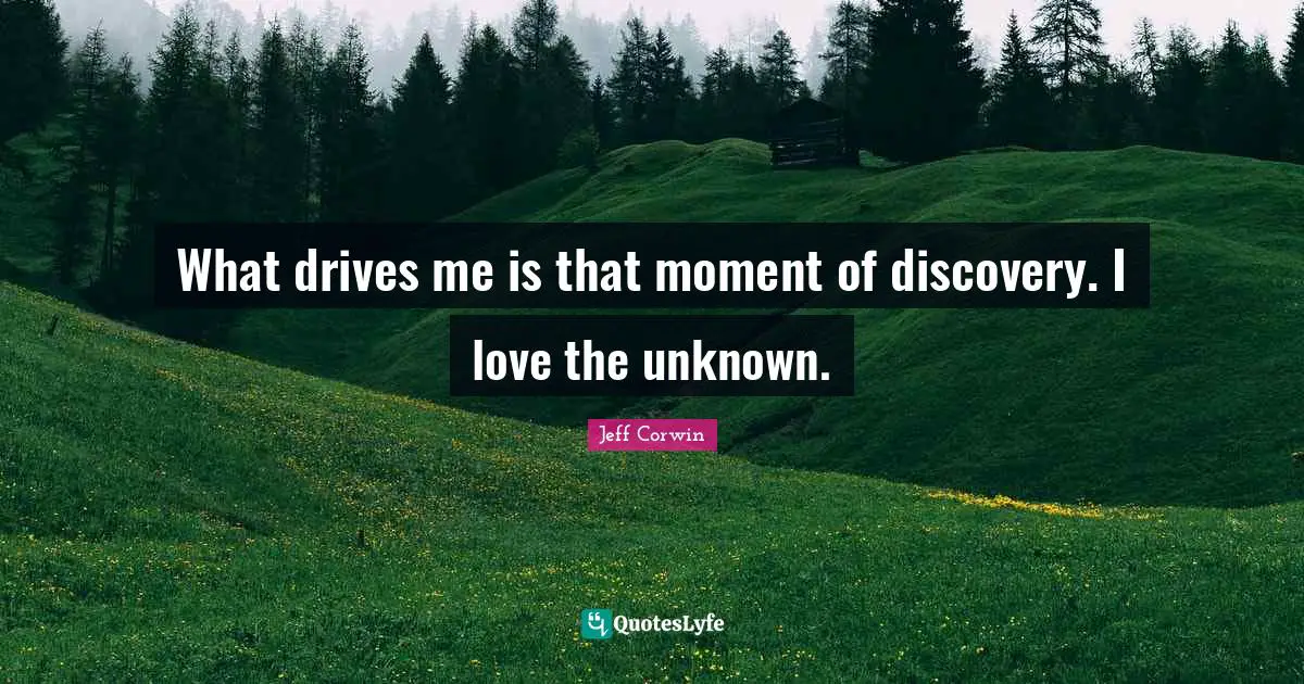 What drives me is that moment of discovery. I love the unknown.