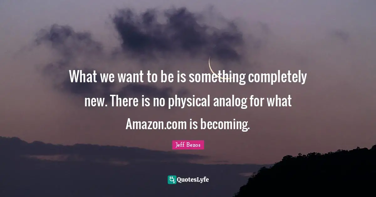 Jeff Bezos Quotes: What we want to be is something completely new. There is no physical analog for what Amazon.com is becoming.