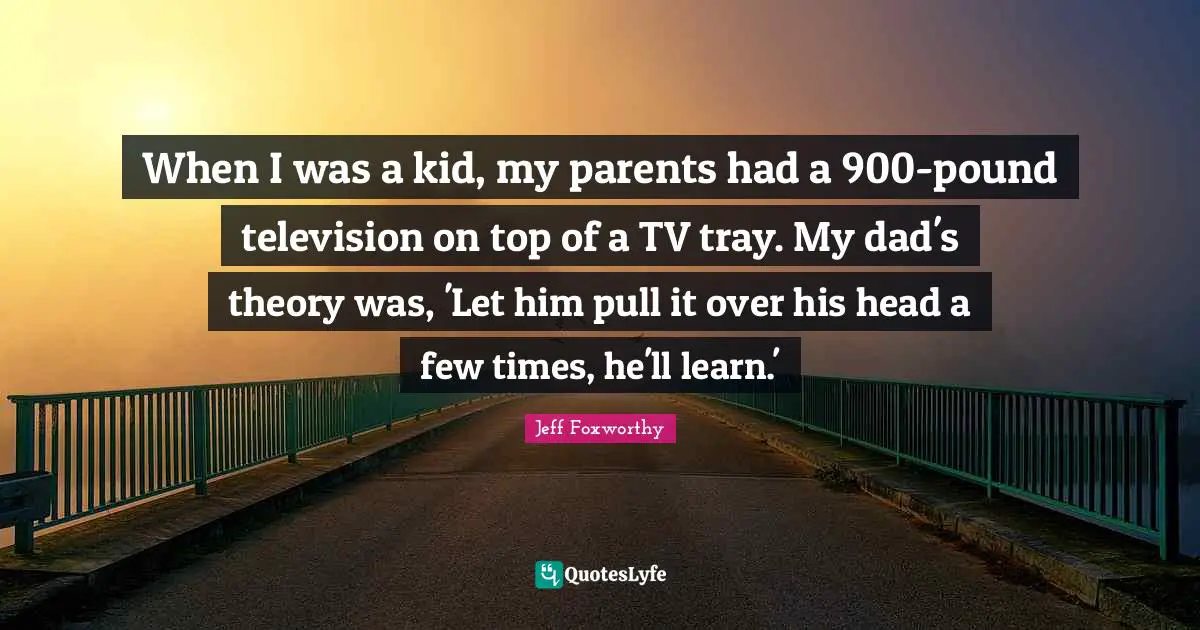 When I was a kid, my parents had a 900-pound television on top of a TV tray. My dad's theory was, 'Let him pull it over his head a few times, he'll learn.'