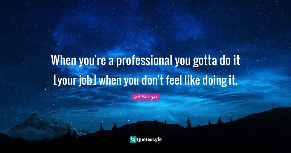 When you're a professional you gotta do it [your job] when you don't feel like doing it.
