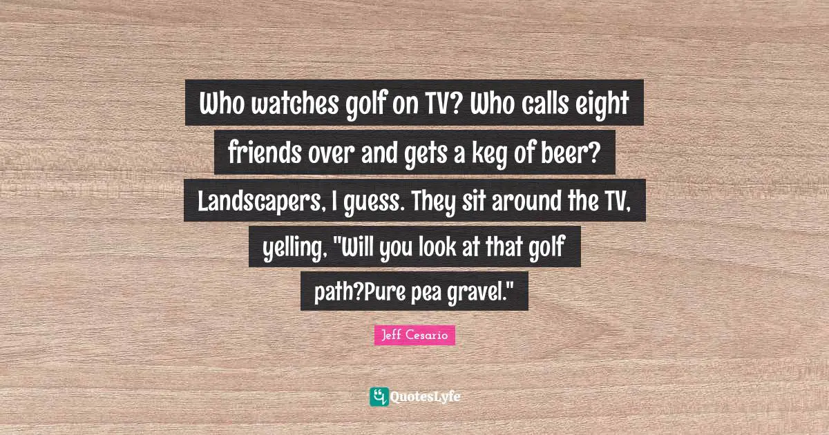 Who watches golf on TV? Who calls eight friends over and gets a keg of beer? Landscapers, I guess. They sit around the TV, yelling, "Will you look at that golf path?Pure pea gravel."