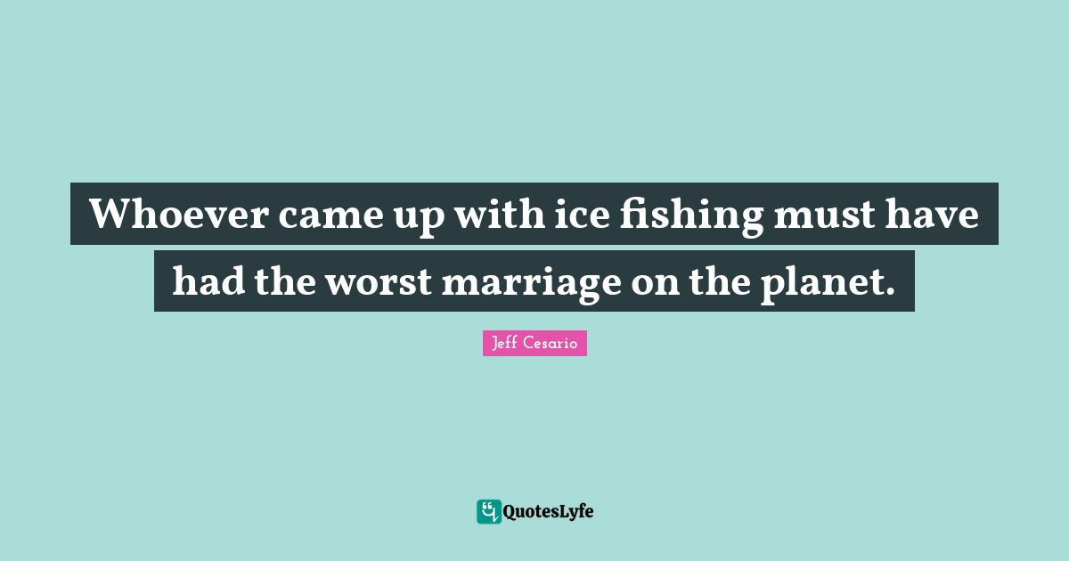 Whoever came up with ice fishing must have had the worst marriage on the planet.