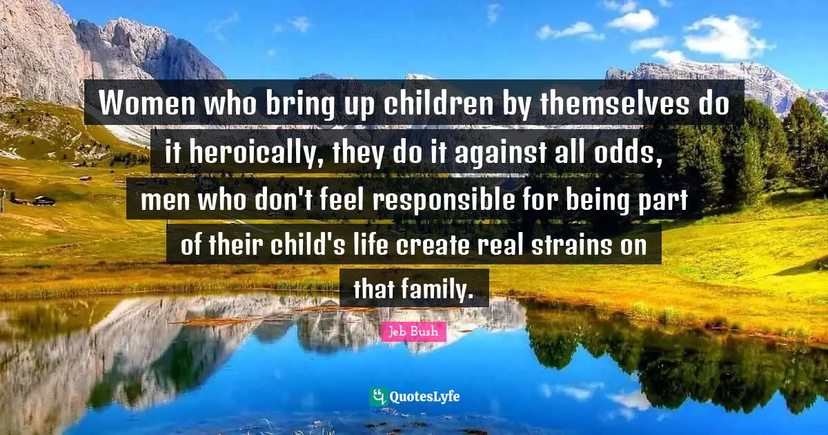 Women who bring up children by themselves do it heroically, they do it against all odds, men who don't feel responsible for being part of their child's life create real strains on that family.