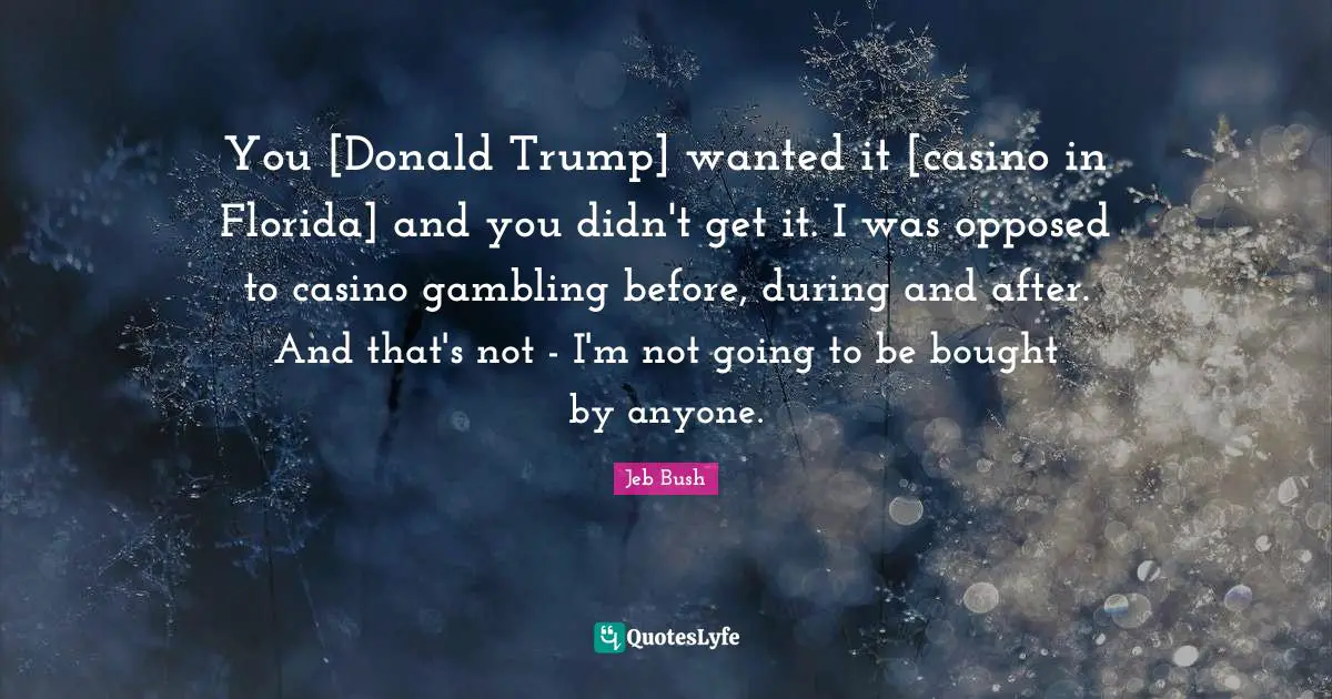You [Donald Trump] wanted it [casino in Florida] and you didn't get it. I was opposed to casino gambling before, during and after. And that's not - I'm not going to be bought by anyone.