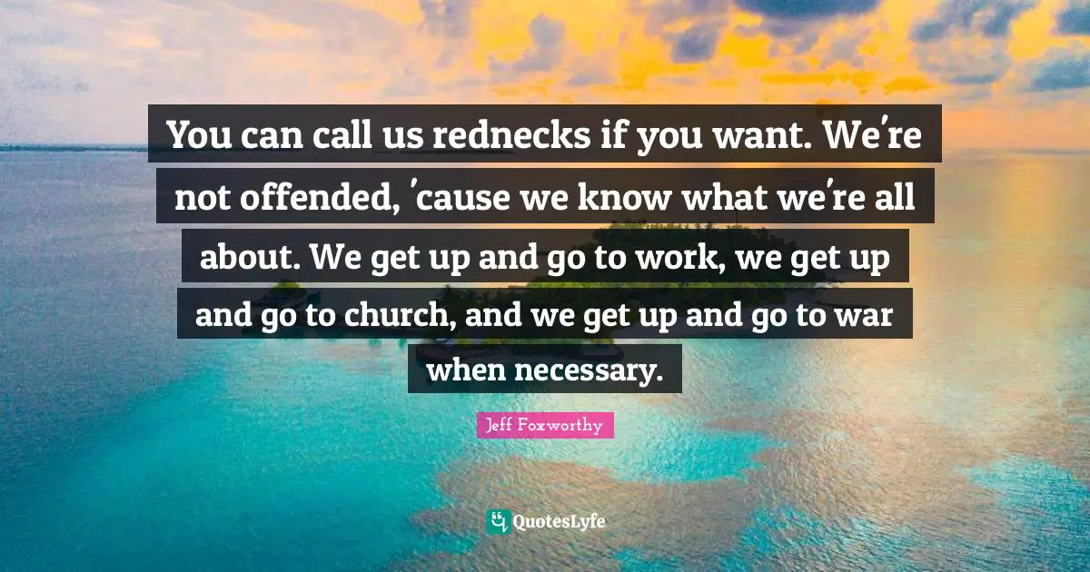 You can call us rednecks if you want. We're not offended, 'cause we know what we're all about. We get up and go to work, we get up and go to church, and we get up and go to war when necessary.